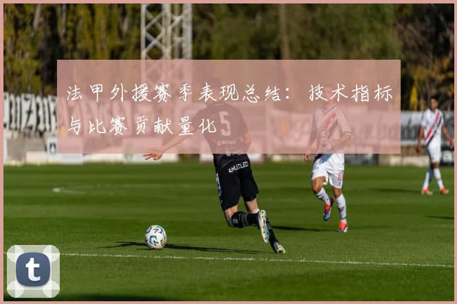 法甲外援赛季表现总结：技术指标与比赛贡献量化